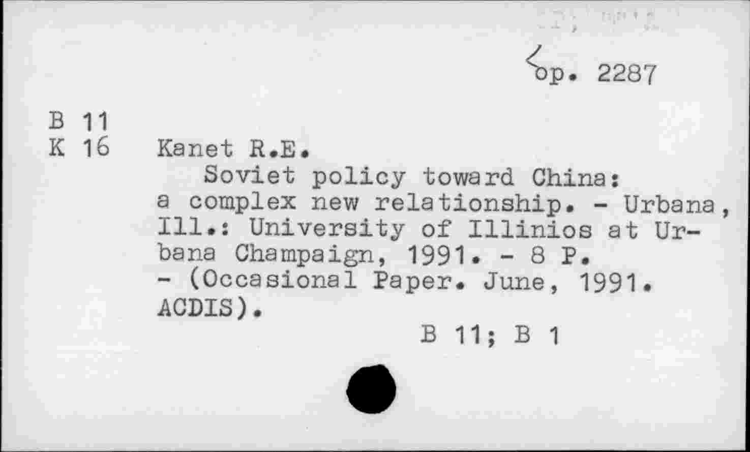 ﻿^p. 2287
B 11
K 16 Kanet R.E.
Soviet policy toward China:
a complex new relationship. - Urbana, Ill.: University of Illinios at Urbana Champaign, 1991« - 8 P.
- (Occasional Paper. June, 1991.
ACDIS).
B 11; B 1